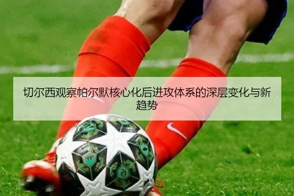 切尔西观察帕尔默核心化后进攻体系的深层变化与新趋势