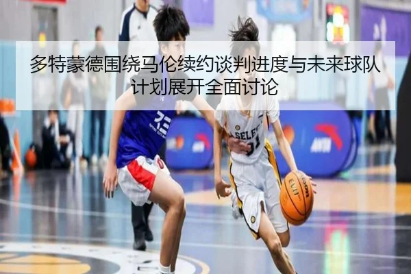 多特蒙德围绕马伦续约谈判进度与未来球队计划展开全面讨论