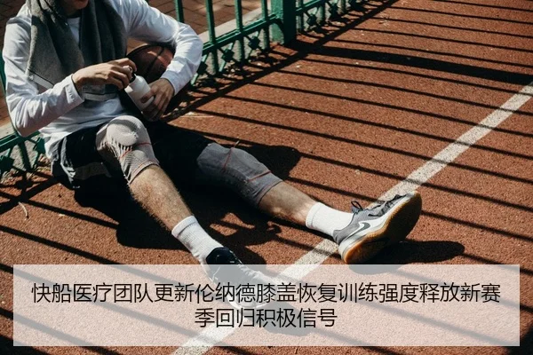 快船医疗团队更新伦纳德膝盖恢复训练强度释放新赛季回归积极信号