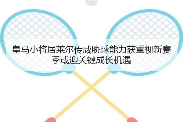 皇马小将居莱尔传威胁球能力获重视新赛季或迎关键成长机遇