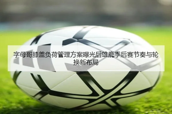 字母哥膝盖负荷管理方案曝光后雄鹿季后赛节奏与轮换新布局